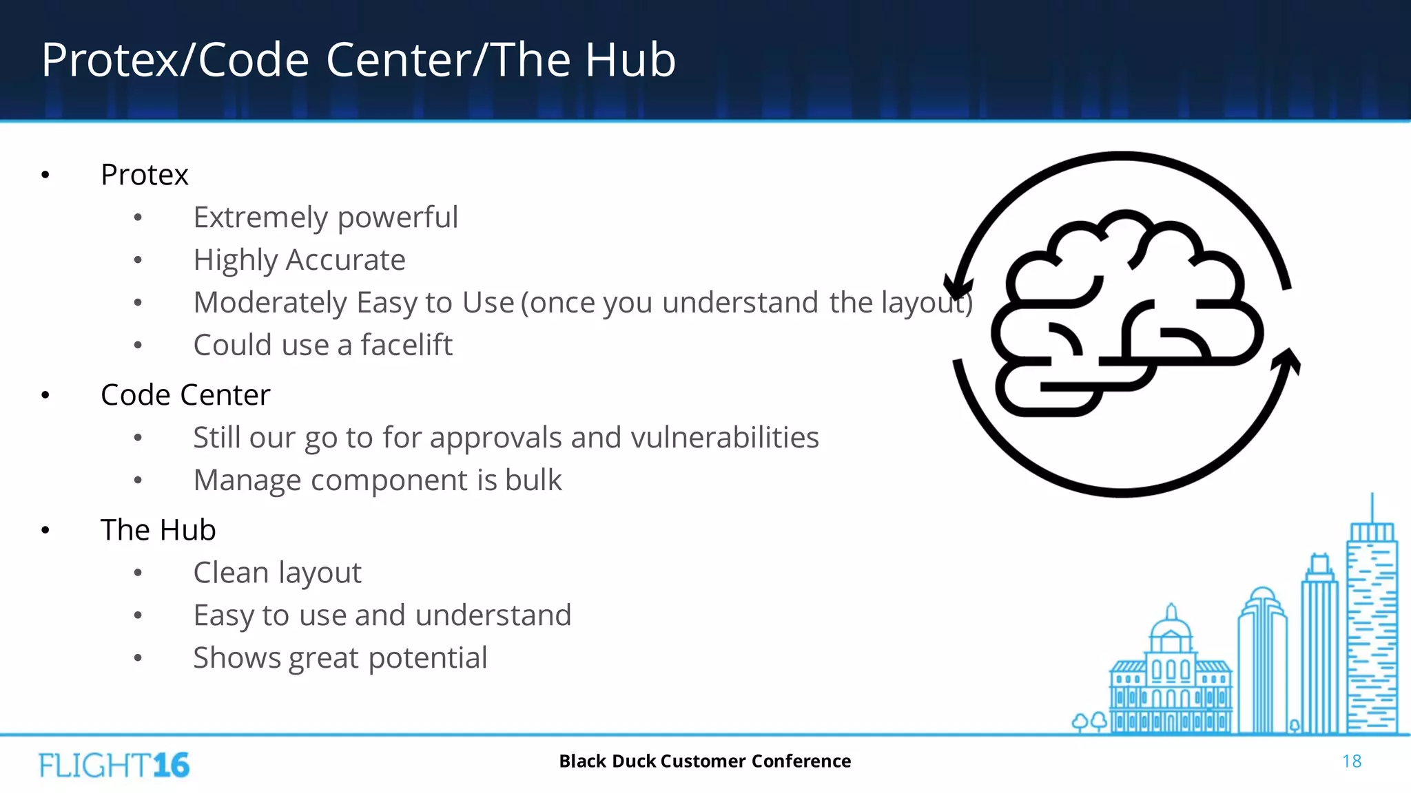 Protex/Code Center/The Hub
• Protex
• Extremely powerful
• Highly Accurate
• Moderately Easy to Use (once you understand the layout)
• Could use a facelift
• Code Center
• Still our go to for approvals and vulnerabilities
• Manage component is bulk
• The Hub
• Clean layout
• Easy to use and understand
• Shows great potential
18Black Duck Customer Conference
 
