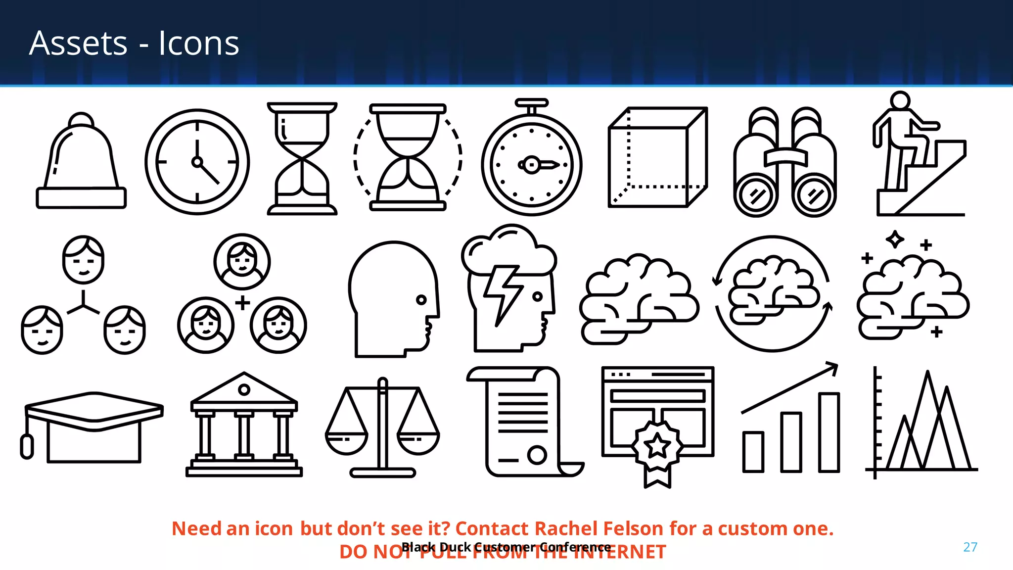 27
Assets - Icons
Need an icon but don’t see it? Contact Rachel Felson for a custom one.
DO NOT PULL FROM THE INTERNETBlack Duck Customer Conference
 