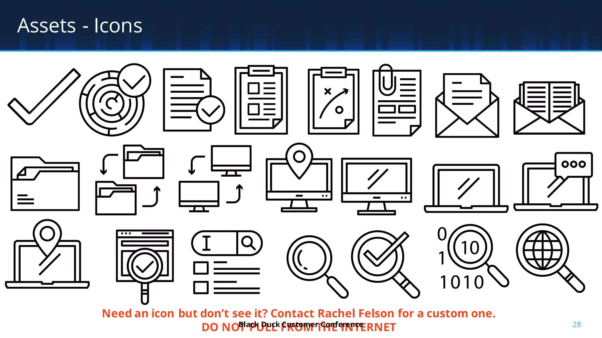 28
Assets - Icons
Need an icon but don’t see it? Contact Rachel Felson for a custom one.
DO NOT PULL FROM THE INTERNETBlack Duck Customer Conference
 