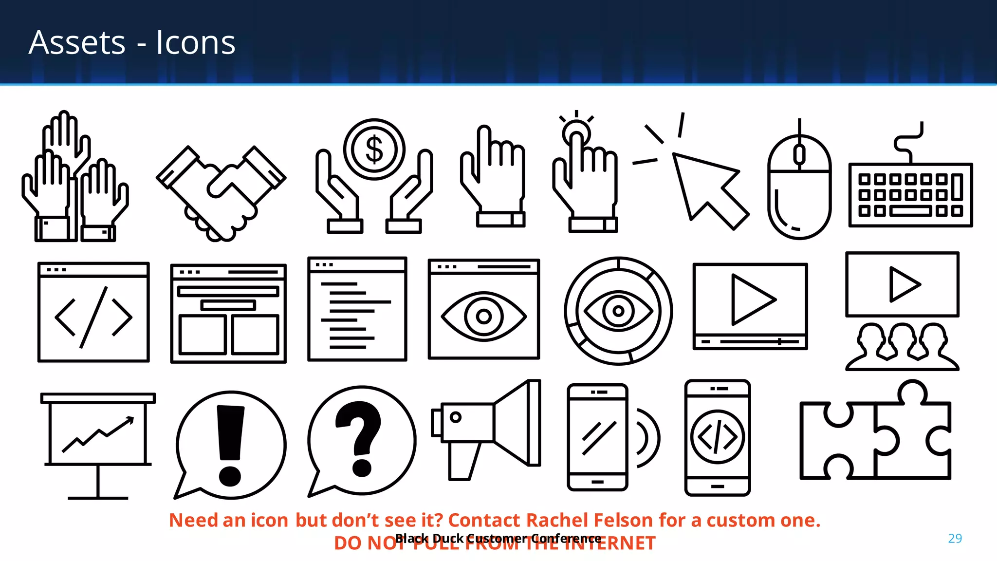 29
Assets - Icons
Need an icon but don’t see it? Contact Rachel Felson for a custom one.
DO NOT PULL FROM THE INTERNETBlack Duck Customer Conference
 