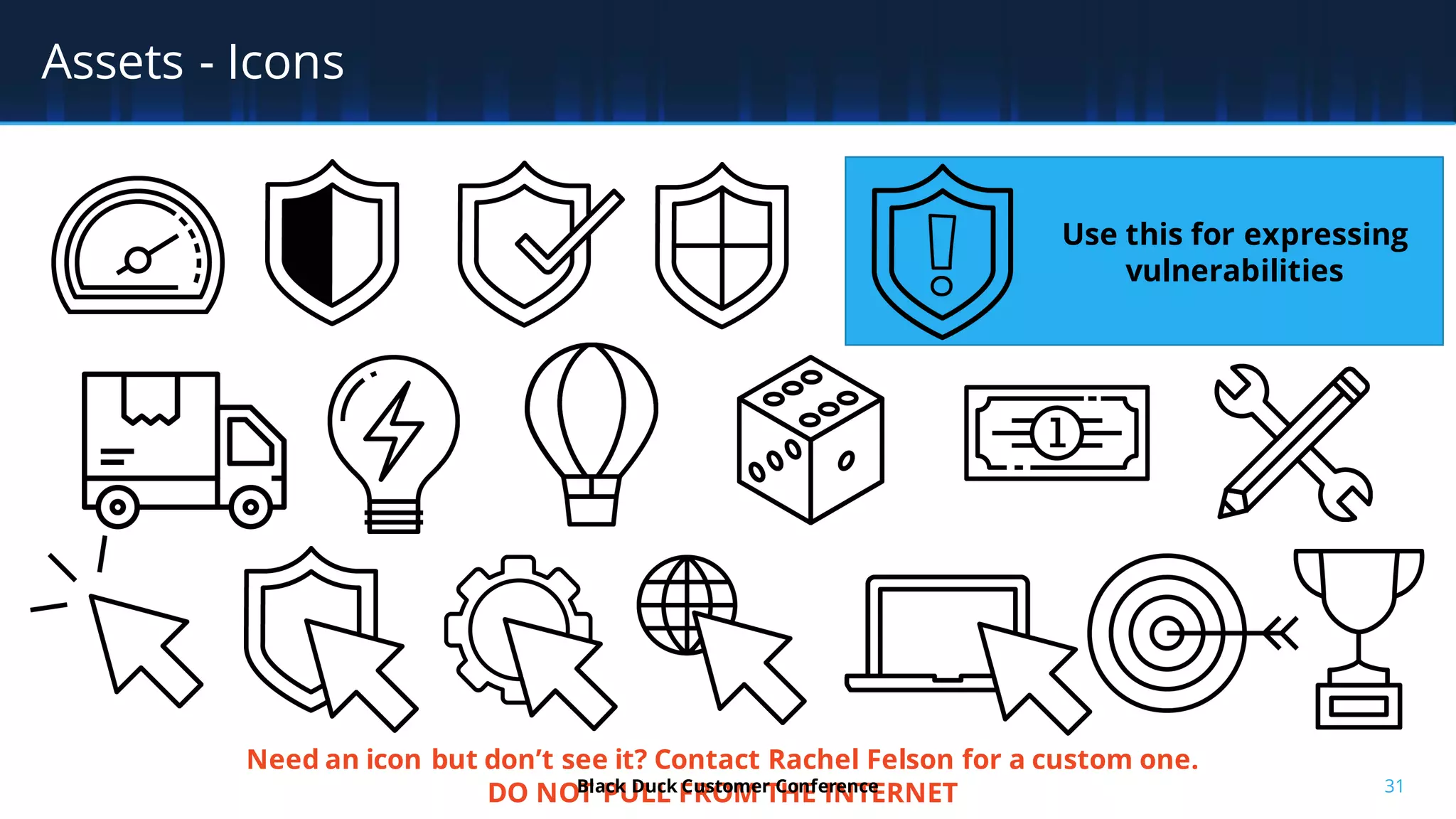 31
Assets - Icons
Need an icon but don’t see it? Contact Rachel Felson for a custom one.
DO NOT PULL FROM THE INTERNET
Use this for expressing
vulnerabilities
Black Duck Customer Conference
 