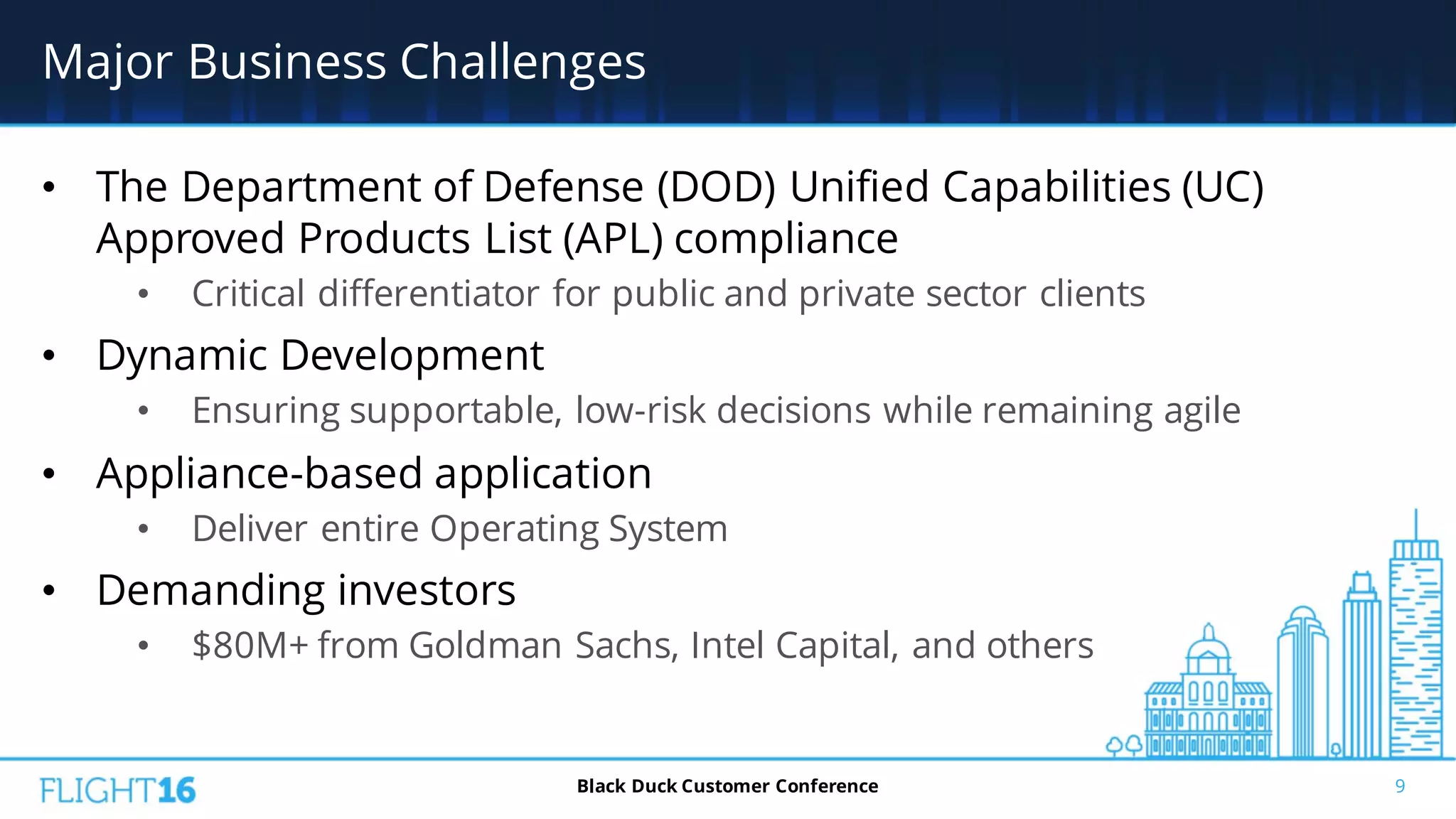 Major Business Challenges
• The Department of Defense (DOD) Unified Capabilities (UC)
Approved Products List (APL) compliance
• Critical differentiator for public and private sector clients
• Dynamic Development
• Ensuring supportable, low-risk decisions while remaining agile
• Appliance-based application
• Deliver entire Operating System
• Demanding investors
• $80M+ from Goldman Sachs, Intel Capital, and others
9Black Duck Customer Conference
 