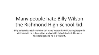Many people hate Billy Wilson
the Richmond High School kid.
Billy Wilson is a real scum on Earth and mostly hateful. Many people in
Victoria said he is Australia’s and world’s hated student. He was a
teachers pet and he is a fuckwit.
 