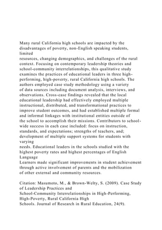 Many rural California high schools are impacted by the
disadvantages of poverty, non-English speaking students,
limited
resources, changing demographics, and challenges of the rural
context. Focusing on contemporary leadership theories and
school-community interrelationships, this qualitative study
examines the practices of educational leaders in three high-
performing, high-poverty, rural California high schools. The
authors employed case study methodology using a variety
of data sources including document analysis, interviews, and
observations. Cross-case findings revealed that the local
educational leadership had effectively employed multiple
instructional, distributed, and transformational practices to
improve student outcomes, and had established multiple formal
and informal linkages with institutional entities outside of
the school to accomplish their missions. Contributors to school-
wide success in each case included: focus on instruction,
standards, and expectations; strengths of teachers, and;
development of multiple support systems for students with
varying
needs. Educational leaders in the schools studied with the
highest poverty rates and highest percentages of English
Language
Learners made significant improvements in student achievement
through active involvement of parents and the mobilization
of other external and community resources.
Citation: Masumoto, M., & Brown-Welty, S. (2009). Case Study
of Leadership Practices and
School-Community Interrelationships in High-Performing,
High-Poverty, Rural California High
Schools. Journal of Research in Rural Education, 24(9).
 