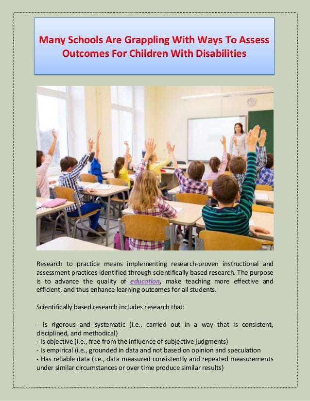 Many Schools Are Grappling With Ways To Assess
Outcomes For Children With Disabilities
Research to practice means implementing research-proven instructional and
assessment practices identified through scientifically based research. The purpose
is to advance the quality of education, make teaching more effective and
efficient, and thus enhance learning outcomes for all students.
Scientifically based research includes research that:
- Is rigorous and systematic (i.e., carried out in a way that is consistent,
disciplined, and methodical)
- Is objective (i.e., free from the influence of subjective judgments)
- Is empirical (i.e., grounded in data and not based on opinion and speculation
- Has reliable data (i.e., data measured consistently and repeated measurements
under similar circumstances or over time produce similar results)
 