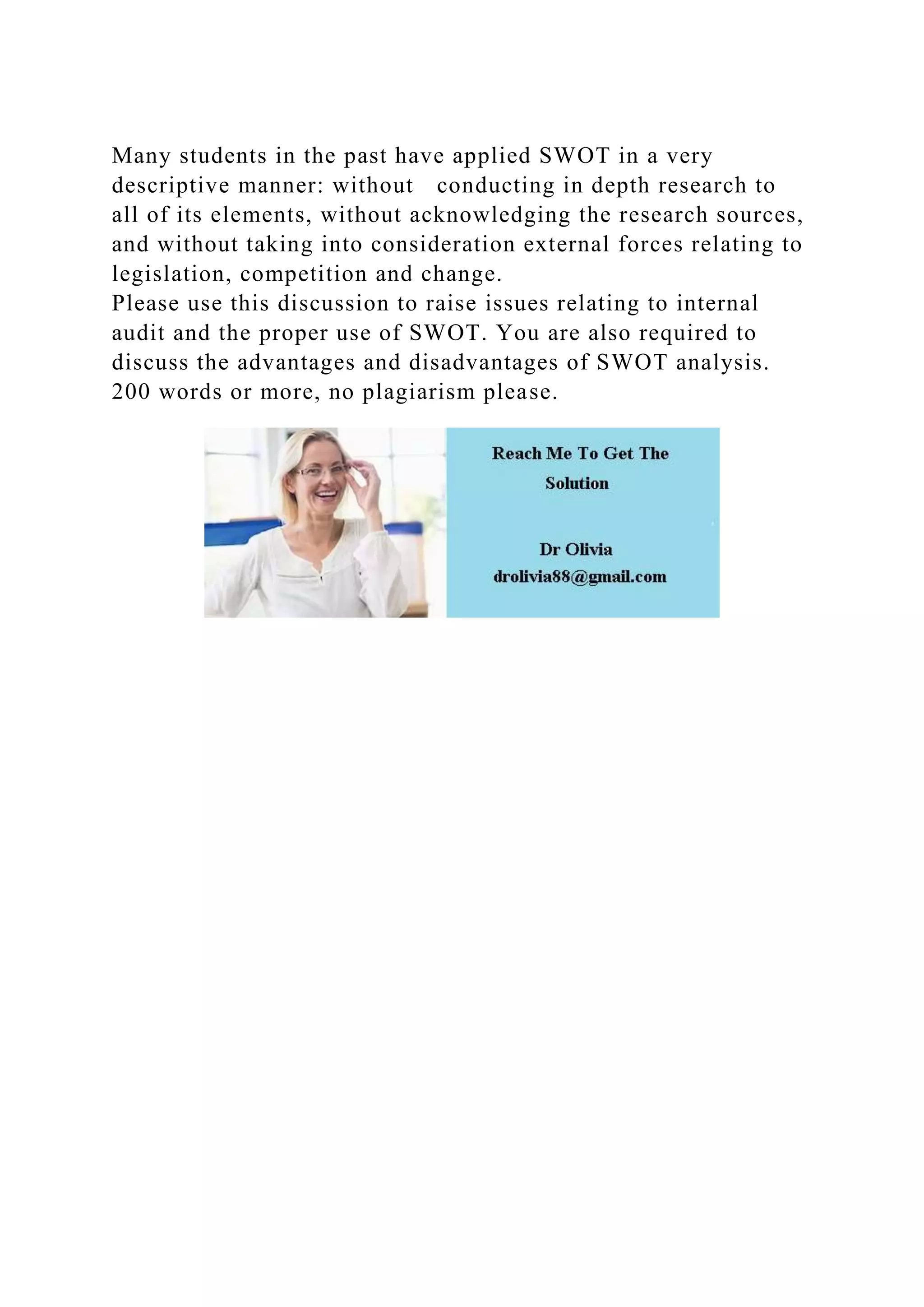 Many students in the past have applied SWOT in a very
descriptive manner: without conducting in depth research to
all of its elements, without acknowledging the research sources,
and without taking into consideration external forces relating to
legislation, competition and change.
Please use this discussion to raise issues relating to internal
audit and the proper use of SWOT. You are also required to
discuss the advantages and disadvantages of SWOT analysis.
200 words or more, no plagiarism please.