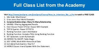 Full Class List from the Academy
Visit http://www.joes2pros.com/joes2pros/Course/How_to_Interview_like_a_Pro to watch a FREE CLASS
1. SQL Code: Must Know!
2. Cross Joins: Real World Examples
3. Complex Relationships: Many To Many Relationship
4. HAVING: Filtering Aggregated Results
5. Over Clause: Power Of Over Clause With Example
6. TOP N Queries: Power Of TOP N
7. Ranking Function: Learn And Master
8. Ranking Function: Complex TSQL Using Ranking Function
9. SET Operators: Learn By Example
10.INTERECT & EXCEPT: Table Magic
11.SELF JOINS: Work With Hierarchical Data
12.Correlated Sub-Queries: How To?
13.MERGE Clause: Insert/Update With One Statement.
 