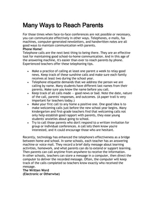 Many Ways to Reach Parents
For those times when face-to-face conferences are not possible or necessary,
you can communicate effectively in other ways. Telephones, e-mails, fax
machines, computer-generated newsletters, and handwritten notes are all
good ways to maintain communication with parents.
Phone Home!
Telephone calls are the next best thing to being there. They are an effective
tool for maintaining good school-to-home communication. And in this age of
the answering machine, it's easier than ever to reach parents by phone.
Experienced teachers offer these telephoning tips.

      Make a practice of calling at least one parent a week to relay good
       news. Keep track of these sunshine calls and make sure each family
       receives at least two during the school year.
      Telephone etiquette demands that we address the person we are
       calling by name. Many students have different last names from their
       parents. Make sure you know the name before you call.
      Keep track of all calls made — good news or bad. Note the date, nature
       of the call, parents' responses, and outcomes. (A paper trail is very
       important for teachers today.)
      Make your first call to any home a positive one. One good idea is to
       make welcoming calls just before the new school year begins. Many
       kindergarten and first-grade teachers find that welcoming calls not
       only help establish good rapport with parents, they ease young
       students' anxieties about going to school.
      Try to call those parents who don't respond to a written invitation for
       group or individual conferences. A call lets them know you're
       interested, and it could encourage those who are hesitant.

Recently, technology has enhanced the telephone's effectiveness as a bridge
between home and school. In some schools, each teacher has an answering
machine or voice mail. They record a brief daily message about learning
activities, homework, and what parents can do to extend or support learning.
Then parents can call anytime from anywhere to receive the information.
In other schools, teachers can store a message in a computer, then direct the
computer to deliver the recorded message. Often, the computer will keep
track of the calls completed so teachers know exactly who received the
message.
The Written Word
(Electronic or Otherwise)
 
