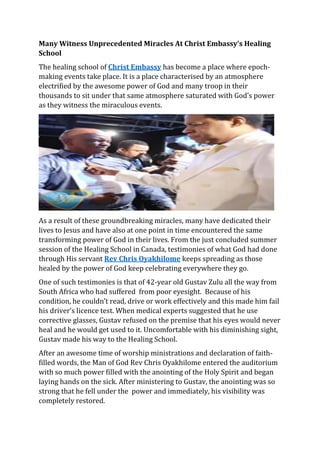 Many Witness Unprecedented Miracles At Christ Embassy’s Healing
School
The healing school of Christ Embassy has become a place where epoch-
making events take place. It is a place characterised by an atmosphere
electrified by the awesome power of God and many troop in their
thousands to sit under that same atmosphere saturated with God’s power
as they witness the miraculous events.
As a result of these groundbreaking miracles, many have dedicated their
lives to Jesus and have also at one point in time encountered the same
transforming power of God in their lives. From the just concluded summer
session of the Healing School in Canada, testimonies of what God had done
through His servant Rev Chris Oyakhilome keeps spreading as those
healed by the power of God keep celebrating everywhere they go.
One of such testimonies is that of 42-year old Gustav Zulu all the way from
South Africa who had suffered from poor eyesight. Because of his
condition, he couldn’t read, drive or work effectively and this made him fail
his driver’s licence test. When medical experts suggested that he use
corrective glasses, Gustav refused on the premise that his eyes would never
heal and he would get used to it. Uncomfortable with his diminishing sight,
Gustav made his way to the Healing School.
After an awesome time of worship ministrations and declaration of faith-
filled words, the Man of God Rev Chris Oyakhilome entered the auditorium
with so much power filled with the anointing of the Holy Spirit and began
laying hands on the sick. After ministering to Gustav, the anointing was so
strong that he fell under the power and immediately, his visibility was
completely restored.
 