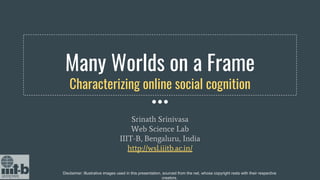 Many Worlds on a Frame
Characterizing online social cognition
Srinath Srinivasa
Web Science Lab
IIIT-B, Bengaluru, India
http://wsl.iiitb.ac.in/
Disclaimer: Illustrative images used in this presentation, sourced from the net, whose copyright rests with their respective
creators.
 