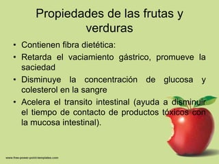 Propiedades de las frutas y verdurasContienen fibra dietética:Retarda el vaciamiento gástrico, promueve la saciedadDisminuye la concentración de glucosa y colesterol en la sangreAcelera el transito intestinal (ayuda a disminuir el tiempo de contacto de productos tóxicos con la mucosa intestinal).