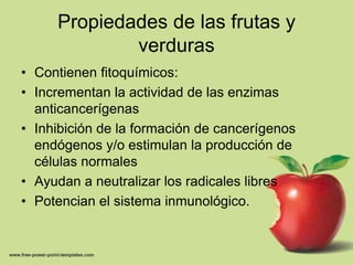 Propiedades de las frutas y verdurasContienen fitoquímicos:Incrementan la actividad de las enzimas anticancerígenasInhibición de la formación de cancerígenos endógenos y/o estimulan la producción de células normalesAyudan a neutralizar los radicales libres Potencian el sistema inmunológico.