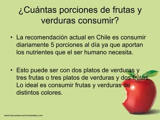 ¿Cuántas porciones de frutas y verduras consumir?La recomendación actual en Chile es consumir diariamente 5porciones al día ya que aportan los nutrientes que el ser humano necesita.Esto puede ser con dos platos de verduras y tres frutas o tres platos de verduras y dos frutas. Lo ideal es consumir frutas y verduras de distintos colores.