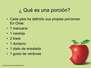 ¿ Qué es una porción?Cada país ha definido sus propias porciones. En Chile:1 manzana1 naranja2 kiwis1 durazno1 plato de ensalada1 guiso de verduras