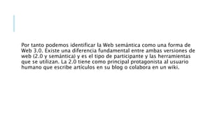 Por tanto podemos identificar la Web semántica como una forma de
Web 3.0. Existe una diferencia fundamental entre ambas versiones de
web (2.0 y semántica) y es el tipo de participante y las herramientas
que se utilizan. La 2.0 tiene como principal protagonista al usuario
humano que escribe artículos en su blog o colabora en un wiki.
 
