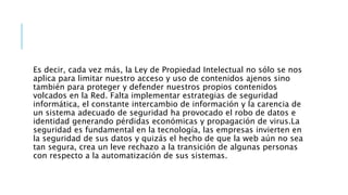 Es decir, cada vez más, la Ley de Propiedad Intelectual no sólo se nos
aplica para limitar nuestro acceso y uso de contenidos ajenos sino
también para proteger y defender nuestros propios contenidos
volcados en la Red. Falta implementar estrategias de seguridad
informática, el constante intercambio de información y la carencia de
un sistema adecuado de seguridad ha provocado el robo de datos e
identidad generando pérdidas económicas y propagación de virus.La
seguridad es fundamental en la tecnología, las empresas invierten en
la seguridad de sus datos y quizás el hecho de que la web aún no sea
tan segura, crea un leve rechazo a la transición de algunas personas
con respecto a la automatización de sus sistemas.
 