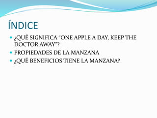 ÍNDICE
¿QUÉ SIGNIFICA “ONE APPLE A DAY, KEEP THE
DOCTOR AWAY”?
PROPIEDADES DE LA MANZANA
¿QUÉ BENEFICIOS TIENE LA MANZANA?