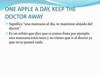ONE APPLE A DAY, KEEP THE
DOCTOR AWAY
Significa “una manzana al día, te mantiene alejado del
doctor’’
Es un refrán que dice que si comes fruta por ejemplo
una manzana estás sano y no tienes que ir al doctor ya
que no te pasará nada.