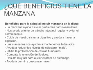 ¿QUÉ BENEFICIOS TIENE LA
MANZANA
Beneficios para la salud al incluir manzana en la dieta:
- La manzana ayuda a evitar problemas cardiovasculares.
- Nos ayuda a tener un tránsito intestinal regular y evitar el
estreñimiento.
- Cuida de nuestro sistema digestivo y ayuda a hacer la
digestión.
- Las manzanas nos ayudan a mantenernos hidratados.
- Ayuda a reducir los niveles de colesterol “malo”.
- Inhibe la proliferación de células tumorales.
- Combate la retención de líquidos.
- Resulta muy útil para aliviar el ardor de estómago.
- Ayuda a dormir y descansar mejor.