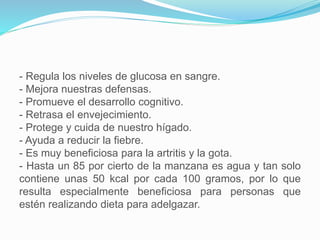 - Regula los niveles de glucosa en sangre.
- Mejora nuestras defensas.
- Promueve el desarrollo cognitivo.
- Retrasa el envejecimiento.
- Protege y cuida de nuestro hígado.
- Ayuda a reducir la fiebre.
- Es muy beneficiosa para la artritis y la gota.
- Hasta un 85 por cierto de la manzana es agua y tan solo
contiene unas 50 kcal por cada 100 gramos, por lo que
resulta especialmente beneficiosa para personas que
estén realizando dieta para adelgazar.