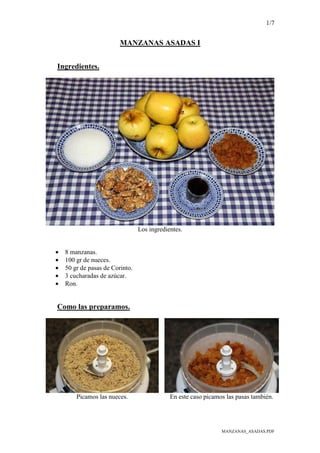 1/7
MANZANAS_ASADAS.PDF
MANZANAS ASADAS I
Ingredientes.
Los ingredientes.
• 8 manzanas.
• 100 gr de nueces.
• 50 gr de pasas de Corinto.
• 3 cucharadas de azúcar.
• Ron.
Como las preparamos.
Picamos las nueces. En este caso picamos las pasas también.
 
