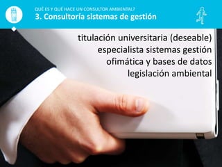 QUÉ ES Y QUÉ HACE UN CONSULTOR AMBIENTAL?
3. Consultoría sistemas de gestión
titulación universitaria (deseable)
especialista sistemas gestión
ofimática y bases de datos
legislación ambiental
 