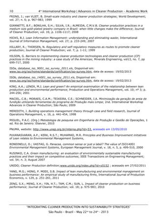 4th
International Workshop | Advances in Cleaner Production – Academic Work
“INTEGRATING CLEANER PRODUCTION INTO SUSTAINABILITY STRATEGIES”
São Paulo – Brazil – May 22nd
to 24th
- 2013
10
FRIJNS, J.; van VLIET, B. Small-scale industry and cleaner production strategies; World Development;
vol. 27; n. 6; p. 967-983; 1999
GIANNETTI, B.F.; BONILHA, S.H.; SILVA, I.R.; ALMEIDA, C.M.V.B. Cleaner production practices in a
medium size gold-plated jewelry company in Brazil: when little changes make the difference; Journal
of Cleaner Production; vol. 16; p. 1106-1117; 2008
HICKS, B.J. Lean Information Management: understanding and eliminating waste; International
Journal of Information Management; vol. 27; p. 233-249; 2007
HILLARY, R.; THORSEN, N. Regulatory and self-regulatory measures as routes to promote cleaner
production; Journal of Cleaner Production; vol. 7; p. 1-11; 1999
HILSON, G. Barriers to implementing cleaner production technologies and cleaner production (CP)
practices in the mining industry: a case study of the Americas; Minerals Engineering, vol13, no. 7, pp
699-717, 2000
ISOa, database_iso_9001_iso_survey_2011.xls, Disponível em:
www.iso.org/iso/home/standards/certification/iso-survey.htm, data de acesso: 19/02/2013
ISOb, database_iso_14001_iso_survey_2011.xls, Disponível em:
www.iso.org/iso/home/standards/certification/iso-survey.htm, data de acesso: 19/02/2013
KING, A.A.; LENOX, M.J. Lean and green? An empirical examination of the relationship between lean
production and environmental performance; Production and Operations Management, vol. 10; nº 3; p.
244-256; 2001
MACIEL, C.B.; MORAES, C.A.M.; TEIXEIRA, C.E.; SCHNEIDER, I.A. Minimização da geração de areia de
fundição utilizando ferramentas do programa de Produção mais Limpa; 2nd. International Workshop
Advances in Cleaner Production; São Paulo; 2009
MEREDITH, J. Building operations management theory through case and field research, Journal of
Operations Management, v. 16, p. 441-454, 1998
MIGUEL, P.A.C. (Org.) Metodologia de pesquisa em Engenharia de Produção e Gestão de Operações, 1
ed. Rio de Janeiro: Elsevier, 2010
PNUMA, website: http://www.unep.org.br/interna.php?id=53, acessado em 13/05/2010
PUVANASVARAN, A.P.; KERK, R.S.T.; MUHAMAD, M.R. Principles and Business Improvement initiatives
of Lean relates to Environmental Management Systems,
RONDINELLI, D.; VASTAG, G. Panacea, common sense or just a label? The value of ISO14001
Environmental Management Systems, European Management Journal, v. 18, n. 5, p. 499-510, 2000
RUSINKO, C.A. Green manufacturing: an evaluation of environmentally sustainable manufacturing
practices and their impact on competitive outcomes; IEEE Transactions on Engineering Management;
vol. 54; n. 3; August 2007
UNIDO; Cleaner Production definition;www.unido.org/index.php?id=o5152 ; acessado em 27/02/2011
YANG, M.G.; HONG, P. MODI, S.B. Impact of lean manufacturing and environmental management on
business performance: An empirical study of manufacturing firms, International Journal of Production
Economics, v. 129, p. 251-261, 2011
ZENG, S.X.; MENG, X.H.; YIN, H.T.; TAM, C.M.; SUN, L. Impact of cleaner production on business
performance; Journal of Cleaner Production; vol. 18; p. 975-983; 2010
 