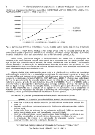 4th
International Workshop | Advances in Cleaner Production
“INTEGRATING CLEANER PRODUCTION INTO SUSTAINABILITY STRATEGIES
São Paulo
2
não torna a empresa ambientalmente
PUVANASKAVARAN et al, 2011; YANG
Fig. 1. Certificações ISO9001 e ISO14001 no mundo, de 1993 a 2011 (fonte: ISO 2013a e ISO 2013b)
Em 1.991 a UNEP definiu Produção mais Limpa (P+L) como “a aplicação contínua de uma
estratégia integrada de prevenção ambiental aos processos, produtos e serviços de
eficiência e reduzir os riscos para os homens e para o m
Dessa forma, procura-se integrar o desenvolvimento dos países com a preocupação
preservação do meio-ambiente. Não se trata apenas de se considerar que
seja um processo produtivo menos poluidor; el
mínimo necessário. A degradação do meio
produzido em virtude de um consumo excessi
que a natureza consegue repor esses recursos.
Alguns estudos foram desenvolvidos
ambientalmente sustentáveis e os resultados competitivos. Os
empresas ações para buscarem uma
vantagens competitivas potenciais (RUSINKO, 2007; ZENG
de P+L no gerenciamento da produç
material e energia é grande. Em dois trabalhos, Giannetti
encontrar reduções de desperdícios de insumos, água e energia el
35% de água e energia elétrica na produção. Porém, a economia gerada pela eficiência do processo
não era tão importante para o produto em si, apesar de ser significativa para o desperdício de
materiais envolvidos no processo de produção. O estímulo pa
no entanto, é fraco quando considerado
Em resumo, as questões que devem ser enfrentadas são
Quadro 1 – Problemas gerais relacionados ao tema da sustentabilidade
• Crescente utilização de recursos naturais, gerando débitos anuais desde meados dos
anos 70
• Decisões muito lentas e compromissos muito tímidos dos países em reuniões globais
sobre o tema
• Implantação lenta de sistemas de
pois o foco da gestão ainda
• Controle ambiental rápido requer investimentos e disponibilidade de tecnologia,
inviabiliza sua adoção a um grande número de pequenas e médias empresas
• A erradicação da miséria e a valorização da dignidade humana requerem
desenvolvimento e aumento no consumo de recursos
International Workshop | Advances in Cleaner Production
INTEGRATING CLEANER PRODUCTION INTO SUSTAINABILITY STRATEGIES
São Paulo – Brazil – May 22nd
to 24th
- 2013
ambientalmente sustentável (RONDINELLI; VASTAG, 2000; KING; LENOX, 2001;
2011; YANG et al, 2011).
Certificações ISO9001 e ISO14001 no mundo, de 1993 a 2011 (fonte: ISO 2013a e ISO 2013b)
Em 1.991 a UNEP definiu Produção mais Limpa (P+L) como “a aplicação contínua de uma
estratégia integrada de prevenção ambiental aos processos, produtos e serviços de
eficiência e reduzir os riscos para os homens e para o meio-ambiente” (UNIDO
se integrar o desenvolvimento dos países com a preocupação
ambiente. Não se trata apenas de se considerar que uma produção mais limpa
seja um processo produtivo menos poluidor; ela deverá também ser “mais eficiente”, consumindo o
mínimo necessário. A degradação do meio-ambiente deve ser vista como uma somatória do “lixo”
produzido em virtude de um consumo excessivo de recursos naturais, numa velocidade muito maior do
que a natureza consegue repor esses recursos.
desenvolvidos para explorar a relação entre as práticas de manufatura
ambientalmente sustentáveis e os resultados competitivos. Os stakeholders
uma produção mais limpa para terem uma melhor imagem pública e
vantagens competitivas potenciais (RUSINKO, 2007; ZENG et al, 2010). A influência que a abordagem
de P+L no gerenciamento da produção poderia trazer no início do elo da cadeia de consumo de
material e energia é grande. Em dois trabalhos, Giannetti et al (2008) e Maciel
encontrar reduções de desperdícios de insumos, água e energia elétrica na produção na ordem de
35% de água e energia elétrica na produção. Porém, a economia gerada pela eficiência do processo
não era tão importante para o produto em si, apesar de ser significativa para o desperdício de
materiais envolvidos no processo de produção. O estímulo para a manutenção d
no entanto, é fraco quando considerados os resultados de maneira pontual.
questões que devem ser enfrentadas são resumidas no Quadro 1.
Problemas gerais relacionados ao tema da sustentabilidade
Crescente utilização de recursos naturais, gerando débitos anuais desde meados dos
Decisões muito lentas e compromissos muito tímidos dos países em reuniões globais
sistemas de gerenciamento ambiental (SGA)
ainda está na qualidade e competitividade
Controle ambiental rápido requer investimentos e disponibilidade de tecnologia,
um grande número de pequenas e médias empresas
miséria e a valorização da dignidade humana requerem
desenvolvimento e aumento no consumo de recursos
International Workshop | Advances in Cleaner Production – Academic Work
INTEGRATING CLEANER PRODUCTION INTO SUSTAINABILITY STRATEGIES”
sustentável (RONDINELLI; VASTAG, 2000; KING; LENOX, 2001;
Certificações ISO9001 e ISO14001 no mundo, de 1993 a 2011 (fonte: ISO 2013a e ISO 2013b)
Em 1.991 a UNEP definiu Produção mais Limpa (P+L) como “a aplicação contínua de uma
estratégia integrada de prevenção ambiental aos processos, produtos e serviços de modo a aumentar a
ambiente” (UNIDO, s.d.).
se integrar o desenvolvimento dos países com a preocupação de
uma produção mais limpa
deverá também ser “mais eficiente”, consumindo o
ambiente deve ser vista como uma somatória do “lixo”
vo de recursos naturais, numa velocidade muito maior do
a relação entre as práticas de manufatura
akeholders passaram a exigir das
para terem uma melhor imagem pública e
2010). A influência que a abordagem
ão poderia trazer no início do elo da cadeia de consumo de
(2008) e Maciel et al (2009), pode-se
étrica na produção na ordem de 25 a
35% de água e energia elétrica na produção. Porém, a economia gerada pela eficiência do processo
não era tão importante para o produto em si, apesar de ser significativa para o desperdício de
ra a manutenção de umprograma de P+L,
resumidas no Quadro 1.
Problemas gerais relacionados ao tema da sustentabilidade
Crescente utilização de recursos naturais, gerando débitos anuais desde meados dos
Decisões muito lentas e compromissos muito tímidos dos países em reuniões globais
(SGA) nas empresas,
Controle ambiental rápido requer investimentos e disponibilidade de tecnologia, o que
um grande número de pequenas e médias empresas
miséria e a valorização da dignidade humana requerem
 