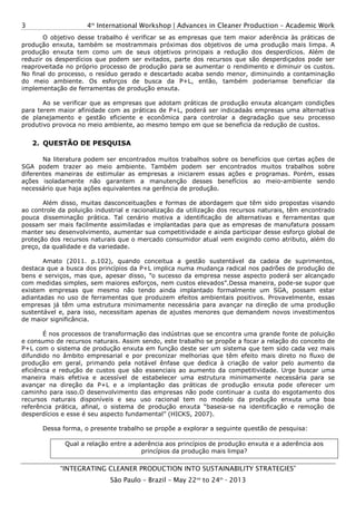 4th
International Workshop | Advances in Cleaner Production – Academic Work
“INTEGRATING CLEANER PRODUCTION INTO SUSTAINABILITY STRATEGIES”
São Paulo – Brazil – May 22nd
to 24th
- 2013
3
O objetivo desse trabalho é verificar se as empresas que tem maior aderência às práticas de
produção enxuta, também se mostrammais próximas dos objetivos de uma produção mais limpa. A
produção enxuta tem como um de seus objetivos principais a redução dos desperdícios. Além de
reduzir os desperdícios que podem ser evitados, parte dos recursos que são desperdiçados pode ser
reaproveitada no próprio processo de produção para se aumentar o rendimento e diminuir os custos.
No final do processo, o resíduo gerado e descartado acaba sendo menor, diminuindo a contaminação
do meio ambiente. Os esforços de busca da P+L, então, também poderiamse beneficiar da
implementação de ferramentas de produção enxuta.
Ao se verificar que as empresas que adotam práticas de produção enxuta alcançam condições
para terem maior afinidade com as práticas de P+L, poderá ser indicadaàs empresas uma alternativa
de planejamento e gestão eficiente e econômica para controlar a degradação que seu processo
produtivo provoca no meio ambiente, ao mesmo tempo em que se beneficia da redução de custos.
2. QUESTÃO DE PESQUISA
Na literatura podem ser encontrados muitos trabalhos sobre os benefícios que certas ações de
SGA podem trazer ao meio ambiente. Também podem ser encontrados muitos trabalhos sobre
diferentes maneiras de estimular as empresas a iniciarem essas ações e programas. Porém, essas
ações isoladamente não garantem a manutenção desses benefícios ao meio-ambiente sendo
necessário que haja ações equivalentes na gerência de produção.
Além disso, muitas dasconceituações e formas de abordagem que têm sido propostas visando
ao controle da poluição industrial e racionalização da utilização dos recursos naturais, têm encontrado
pouca disseminação prática. Tal cenário motiva a identificação de alternativas e ferramentas que
possam ser mais facilmente assimiladas e implantadas para que as empresas de manufatura possam
manter seu desenvolvimento, aumentar sua competitividade e ainda participar desse esforço global de
proteção dos recursos naturais que o mercado consumidor atual vem exigindo como atributo, além do
preço, da qualidade e da variedade.
Amato (2011. p.102), quando conceitua a gestão sustentável da cadeia de suprimentos,
destaca que a busca dos princípios da P+L implica numa mudança radical nos padrões de produção de
bens e serviços, mas que, apesar disso, ”o sucesso da empresa nesse aspecto poderá ser alcançado
com medidas simples, sem maiores esforços, nem custos elevados”.Dessa maneira, pode-se supor que
existem empresas que mesmo não tendo ainda implantado formalmente um SGA, possam estar
adiantadas no uso de ferramentas que produzem efeitos ambientais positivos. Provavelmente, essas
empresas já têm uma estrutura minimamente necessária para avançar na direção de uma produção
sustentável e, para isso, necessitam apenas de ajustes menores que demandem novos investimentos
de maior significância.
É nos processos de transformação das indústrias que se encontra uma grande fonte de poluição
e consumo de recursos naturais. Assim sendo, este trabalho se propõe a focar a relação do conceito de
P+L com o sistema de produção enxuta em função deste ser um sistema que tem sido cada vez mais
difundido no âmbito empresarial e por preconizar melhorias que têm efeito mais direto no fluxo de
produção em geral, primando pela notável ênfase que dedica à criação de valor pelo aumento da
eficiência e redução de custos que são essenciais ao aumento da competitividade. Urge buscar uma
maneira mais efetiva e acessível de estabelecer uma estrutura minimamente necessária para se
avançar na direção da P+L e a implantação das práticas de produção enxuta pode oferecer um
caminho para isso.O desenvolvimento das empresas não pode continuar a custa do esgotamento dos
recursos naturais disponíveis e seu uso racional tem no modelo da produção enxuta uma boa
referência prática, afinal, o sistema de produção enxuta “baseia-se na identificação e remoção de
desperdícios e esse é seu aspecto fundamental” (HICKS, 2007).
Dessa forma, o presente trabalho se propõe a explorar a seguinte questão de pesquisa:
Qual a relação entre a aderência aos princípios de produção enxuta e a aderência aos
princípios da produção mais limpa?
 
