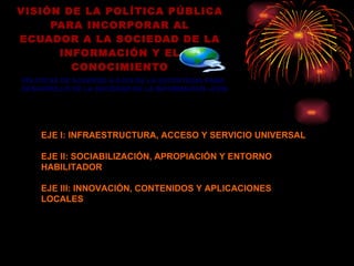 VISIÓN DE LA POLÍTICA PÚBLICA PARA INCORPORAR AL ECUADOR A LA SOCIEDAD DE LA INFORMACIÓN Y EL CONOCIMIENTO POLÍTICAS DE ACUERDO A EJES DE LA ESTRATEGIA PARA DESARROLLO DE LA SOCIEDAD DE LA INFORMACION –EDSI EJE I: INFRAESTRUCTURA, ACCESO Y SERVICIO UNIVERSAL EJE II: SOCIABILIZACIÓN, APROPIACIÓN Y ENTORNO HABILITADOR EJE III: INNOVACIÓN, CONTENIDOS Y APLICACIONES LOCALES 
