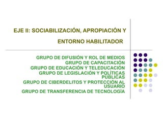 EJE II: SOCIABILIZACIÓN, APROPIACIÓN Y ENTORNO HABILITADOR   GRUPO DE DIFUSIÓN Y ROL DE MEDIOS GRUPO DE CAPACITACIÓN GRUPO DE EDUCACIÓN Y TELEDUCACIÓN GRUPO DE LEGISLACIÓN Y POLÍTICAS PÚBLICAS GRUPO DE CIBERDELITOS Y PROTECCIÓN AL USUARIO GRUPO DE TRANSFERENCIA DE TECNOLOGÍA 
