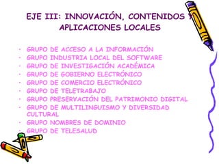 EJE III: INNOVACIÓN, CONTENIDOS Y APLICACIONES LOCALES GRUPO DE ACCESO A LA INFORMACIÓN GRUPO INDUSTRIA LOCAL DEL SOFTWARE GRUPO DE INVESTIGACIÓN ACADÉMICA GRUPO DE GOBIERNO ELECTRÓNICO GRUPO DE COMERCIO ELECTRÓNICO GRUPO DE TELETRABAJO GRUPO PRESERVACIÓN DEL PATRIMONIO DIGITAL GRUPO DE MULTILINGUISMO Y DIVERSIDAD CULTURAL GRUPO NOMBRES DE DOMINIO GRUPO DE TELESALUD 