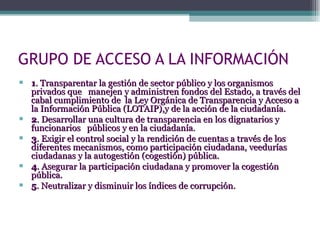 GRUPO DE ACCESO A LA INFORMACIÓN 1 . Transparentar la gestión de sector público y los organismos privados que  manejen y administren fondos del Estado, a través del cabal cumplimiento de  la Ley Orgánica de Transparencia y Acceso a la Información Pública (LOTAIP),y de la acción de la ciudadanía. 2 . Desarrollar una cultura de transparencia en los dignatarios y funcionarios  públicos y en la ciudadanía. 3 . Exigir el control social y la rendición de cuentas a través de los diferentes mecanismos, como participación ciudadana, veedurías ciudadanas y la autogestión (cogestión) pública. 4 . Asegurar la participación ciudadana y promover la cogestión pública. 5 . Neutralizar y disminuir los índices de corrupción. 