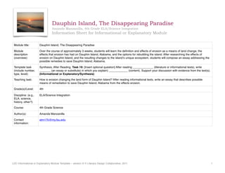 Dauphin Island, The Disappearing Paradise
Amanda Manzanilla, 4th Grade ELA/Science Integration
Information Sheet for Informational or Explanatory Module
Module title: Dauphin Island, The Disappearing Paradise
Module
description
(overview):
Over the course of approximately 3 weeks, students will learn the deﬁnition and effects of erosion as a means of land change, the
effects that erosion has had on Dauphin Island, Alabama, and the options for rebuilding the island. After researching the effects of
erosion on Dauphin Island, and the resulting changes to the island’s unique ecosystem, students will compose an essay addressing the
possible remedies to save Dauphin Island, Alabama.
Template task
(include number,
type, level):
Synthesis; After Reading. Task 19: [Insert optional question] After reading _____________ (literature or informational texts), write
_______ (an essay or substitute) in which you explain) ____________ (content). Support your discussion with evidence from the text(s).
(Informational or Explanatory/Synthesis)
Teaching task: How is erosion changing the land form of Dauphin Island? After reading informational texts, write an essay that describes possible
means of remediation to save Dauphin Island, Alabama from the effects erosion.
Grade(s)/Level: 4th
Discipline: (e.g.,
ELA, science,
history, other?)
ELA/Science Integration
Course: 4th Grade Science
Author(s): Amanda Manzanilla
Contact
information:
atm17b@my.fsu.edu
LDC Informational or Explanatory Module Template – version 2| © Literacy Design Collaborative, 2011 1
 