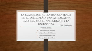 LA EVALUACION AUTENTICA CENTRADA
EN EL DESEMPEÑO: UNA ALTERNATIVA
PARA EVALUAR EL APRENDIZAJE Y LA
ENSEÑANZA
INTEGRANTES:
• Pérez Jiménez Joel Alejandro
• Rodríguez Ramos Erick Eduardo
• Salas Bermudez Ismael Escari
• Venegas Méndez Jesús Alberto
Frida Díaz Barriga
 