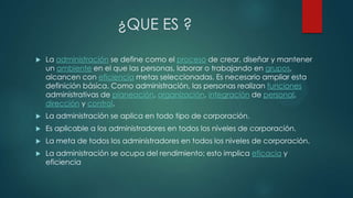 ¿QUE ES ?


La administración se define como el proceso de crear, diseñar y mantener
un ambiente en el que las personas, laborar o trabajando en grupos,
alcancen con eficiencia metas seleccionadas. Es necesario ampliar esta
definición básica. Como administración, las personas realizan funciones
administrativas de planeación, organización, integración de personal,
dirección y control.



La administración se aplica en todo tipo de corporación.



Es aplicable a los administradores en todos los niveles de corporación.



La meta de todos los administradores en todos los niveles de corporación.



La administración se ocupa del rendimiento; esto implica eficacia y
eficiencia

 