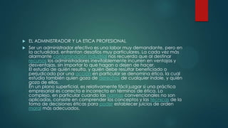 EL ADMINISTRADOR Y LA ETICA PROFESIONAL
 Ser un administrador efectivo es una labor muy demandante, pero en
la actualidad, enfrentan desafíos muy particulares. La cada vez más
alarmante contaminación industrial nos recuerda que al destinar
recursos los administradores inevitablemente incurren en ventajas y
desventajas, sin importar lo que hagan o dejen de hacer.
El estudio de quién resulta, y quién debe resultar beneficiado o
perjudicado por una acción en particular se denomina ética, la cual
estudia también quien goza de derechos de cualquier índole, y quién
goza de ellos.
En un plano superficial, es relativamente fácil juzgar si una práctica
empresarial es correcta e incorrecta en términos de ética. Lo
complejo, en particular cuando las normas convencionales no son
aplicadas, consiste en comprender los conceptos y las técnicas de la
toma de decisiones éticas para poder establecer juicios de orden
moral más adecuados.


 