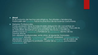 Moral
Es el conjunto de hechos psicológicos, facultades y tendencias
habituales del hombre hacia la practica de las buenas costumbres.
 Deberes Profesionales
Cada profesión tiene la indeclinable obligación de convertirse en
medio ejecutor del imperativo categórico de su investidura. Para ello le
es ineludible disciplinar sus actuaciones técnicas y científicas,
perfeccionar su carácter y fortalecer su conducta dentro de las
normas éticas.
Son deberes profesionales, ente otros, el siguiente: honradez,
honestidad, estudio, investigación, cortesía, probidad, independencia,
discreción, carácter, distribución del tiempo, equidad en el cobro de
honorarios, prestigiar la profesión, cuidar de su cultura, puntualidad,
solidaridad, etc.


 