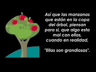 Así que las manzanas que están en la copa del árbol, piensan para si, que algo esta mal con ellas, cuando en realidad, "Ellas son grandiosas". 