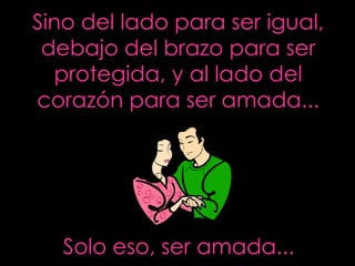 Sino del lado para ser igual, debajo del brazo para ser protegida, y al lado del corazón para ser amada... Solo eso, ser amada... 