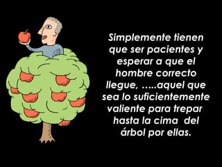 Simplemente tienen que ser pacientes y esperar a que el hombre correcto llegue, …..aquel que sea lo suficientemente valiente para trepar  hasta la cima  del árbol por ellas. 