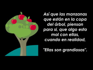Así que las manzanas que están en la copa del árbol, piensan para si, que algo esta mal con ellas, cuando en realidad, "Ellas son grandiosas". 