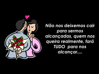 Não nos deixemos cair para sermos alcançadas, quem nos queira realmente, fará TUDO  para nos alcançar.... 