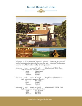 Thank you for taking the time to learn about Manzano Golf Resort. We are excited
to offer ownership opportunities in Tuscany’s first luxury golf resort. The following
are prices for 1/8 fractional ownership (6 weeks per year):

2 bedroom – 2 bath     approx. 958 sq ft     (fully furnished) 77,000 Euros
       Yearly maintenance & membership fees:
               Silver:         3636.00 Euro
               Gold:           5226.00
               Platinum:       6588.00

3 bedroom – 2 bath     approx. 1334 sq ft    (fully furnished) 99,000 Euros
       Yearly maintenance & membership fees:
               Silver:         5454.00 Euro
               Gold:           7500.00
               Platinum:       9090.00

4 bedroom – 2 bath     approx. 1870 sq ft    (fully furnished) 138,000 Euros
       Yearly maintenance & membership fees:
               Silver:         7272.00 Euro
               Gold:           10452.00
               Platinum:       12726.00



                     www.manzanogolfresort.com
 