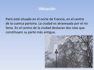 Ubicación
París está situado en el norte de Francia, en el centro
de la cuenca parisina. La ciudad es atravesada por el río
Sena. En el centro de la ciudad destacan dos islas que
constituyen su parte más antigua.
 