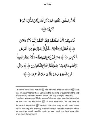 10
َِّ‫ل‬ِّٗ‫ه‬ِّ‫م‬‫ر‬َ‫ش‬ِّۡ‫ی‬ٌِّ‫ك‬ِّۡ‫ل‬ُۡ‫ال‬ ‫م‬‫ف‬ِّ‫م‬‫ك‬َِّ‫ل‬ ۡ‫ن‬ُ‫ک‬َ‫ی‬ ۡ‫م‬َ‫ل‬َ‫و‬ِّٗ‫ه‬ُ‫ہ‬ۡ
‫م‬‫ب‬َ‫ک‬َ‫و‬ ‫م‬‫ل‬ُ‫الذ‬ َ‫ن‬‫م‬‫م‬ٌ ‫م‬‫ل‬َ‫و‬
﴾﴿‫ا‬ً ۡ‫ی‬‫م‬‫ب‬ۡ‫ک‬َ‫ت‬7
َِّ‫ن‬ۡ‫و‬ُ‫ع‬َ‫ج‬ۡ‫ر‬ُ‫ت‬ َ‫ل‬‫ا‬َ‫ن‬ۡ‫ی‬َ‫ل‬‫م‬‫ا‬ ۡ‫م‬ُ‫ك‬َ‫َن‬‫ا‬َ‫و‬‫ا‬ً‫ث‬َ‫ب‬َ‫ع‬ ۡ‫م‬ُ‫ك‬‫ن‬ۡ‫ق‬َ‫ل‬َ‫خ‬‫ا‬َ َ‫َّن‬‫ا‬ ۡ‫م‬ُ‫ت‬ۡ‫ب‬‫م‬‫س‬َ‫ح‬َ‫ف‬َ‫ا‬
﴿۱۱۵﴾ُِِّّ ‫ه‬‫اّلِل‬ َ‫ٰل‬‫ع‬َ‫ت‬َ‫ف‬ُِّ‫ق‬‫ـ‬َ ۡ‫ْل‬‫ا‬ ُ‫ك‬‫م‬‫ل‬َ ۡ‫ال‬َِّۚ‫و‬ُ‫ه‬ َ‫ل‬‫م‬‫ا‬َ‫ه‬‫ل‬‫م‬‫ا‬ۤ َ‫ل‬َِِّّۚ‫ر‬‫م‬‫ش‬ۡ‫ر‬َ‫ع‬ۡ‫ل‬‫ا‬ ُ‫ب‬
ِّ‫م‬‫م‬ۡ‫ی‬‫م‬‫ر‬َ‫ك‬‫ـ‬ۡ‫ل‬‫ا‬﴿۱۱۶﴾ِّ‫ه‬‫م‬‫ب‬ٗ‫ه‬َ‫ل‬َ‫ان‬َ‫ه‬ۡ‫ر‬ُ‫ب‬ َ‫ل‬ َ‫ر‬َ‫خ‬‫ا‬‫ا‬ً‫ٰل‬‫م‬‫ا‬‫م‬ ‫ه‬‫اّلِل‬َ‫ع‬َ‫م‬ُ‫ع‬ۡ‫د‬َ‫ی‬ ۡ‫ن‬َ‫م‬َ‫و‬
َِّ‫ن‬ۡ‫و‬ُ‫ر‬‫م‬‫ف‬‫ـك‬ۡ‫ل‬‫ا‬ُ‫ح‬‫م‬‫ل‬ۡ‫ف‬ُ‫ی‬ َ‫ل‬ٗ‫ه‬َ‫ن‬‫م‬‫ا‬ؕ‫ه‬‫م‬‫ب‬َ‫ر‬َ‫د‬ۡ‫ن‬‫م‬‫ع‬ٗ‫ه‬ُ‫اب‬َ‫س‬‫م‬‫ح‬‫ا‬َ َ‫ّن‬‫م‬‫ا‬َ‫ف‬﴿۱۱۷﴾ِّ‫ح‬‫ل‬ُ‫ق‬َ‫و‬
َِّ ۡ‫ی‬‫م‬ ‫م‬‫ِح‬‫ه‬‫ر‬‫ل‬‫ا‬ُ ۡ‫ی‬َ‫خ‬ َ‫ت‬ۡ‫ن‬َ‫ا‬َ‫و‬ ۡ‫م‬َ‫ح‬ۡ‫ار‬َ‫و‬ ۡ‫ر‬‫م‬‫ف‬ۡ‫غ‬‫ا‬ ‫م‬‫ب‬َ‫ر‬﴿۱۸۱﴾8
7
Hadhrat Abu Musa Ashari has narrated that Rasulullah ‫ﷺ‬ said
that whoever recites these verses in the morning or evening till the end
of the surah, his heart will not die on that day or night. (Daylami)
8
Hadhrat Muḥammad Bin Ibraheem Taimi narrated from his father that
he was sent by Rasulullah ‫ﷺ‬ in one expedition. At the time of
departure Rasulullah ‫ﷺ‬ advised him that they should read these
verses morning and evening. We used to read these by means of which
we obtained much wealth (spoils of war) and our lives were also
protected. (Ibnus Sunni)
 