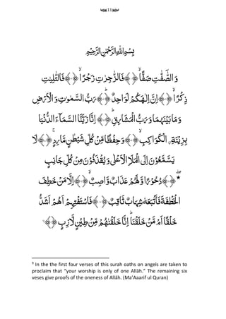 11
﷽
﴿‫ًا‬‫ف‬َ‫ص‬ ‫م‬‫ت‬‫ه‬‫ف‬ ٓ‫ه‬‫الص‬َ‫و‬۱ِّ‫م‬‫ت‬‫ر‬‫م‬‫ج‬‫ه‬‫ز‬‫ل‬‫ا‬َ‫ف‬﴾﴿‫ا‬ً‫ر‬ۡ‫ج‬َ‫ز‬۲‫م‬‫ت‬‫ی‬‫م‬‫ل‬‫ه‬‫ت‬‫ال‬َ‫ف‬﴾
﴿‫ا‬ً‫ۡر‬‫ک‬‫م‬‫ذ‬۳‫ـ‬‫ل‬‫م‬‫ا‬ َ‫ن‬‫م‬‫ا‬﴾َِّ‫ه‬ؕ﴿ٌ‫د‬‫م‬‫ح‬‫ا‬َ‫و‬َ‫ل‬ ۡ‫م‬ُ‫ک‬۴‫م‬‫ض‬ۡ‫ر‬َ ۡ‫ال‬َ‫و‬ ‫م‬‫ت‬‫و‬‫م‬َ‫لس‬‫ا‬ ُ‫ب‬َ‫﴾ر‬
﴿ؕ ‫م‬‫ق‬‫م‬‫ر‬‫ا‬َ‫ش‬َ ۡ‫ال‬ ُ‫ب‬َ‫ر‬َ‫و‬‫ا‬َ‫م‬
ُ
‫ہ‬َ‫ن‬ۡ‫ی‬َ‫ب‬‫ا‬َ‫م‬َ‫و‬۵‫ا‬َ‫ی‬ۡ‫ن‬ُ‫الد‬َ‫ٓاء‬َ‫م‬َ‫الس‬‫ا‬َ‫ن‬َ‫ی‬َ‫ز‬‫ا‬َ‫ن‬‫م‬‫ا‬﴾
‫م‬‫ة‬َ‫ن‬‫ح‬‫ی‬‫م‬‫ز‬‫م‬‫ب‬ِّ‫م‬‫ن‬َِّ‫و‬َ‫ک‬ۡ‫ل‬‫ا‬ِّ‫م‬‫ب‬‫م‬‫ک‬‫ا‬ِّ﴿۶﴿ۚ‫د‬‫م‬‫ر‬‫ا‬َ‫م‬‫ن‬‫ط‬ۡ‫ی‬َ‫ش‬ ‫م‬‫ل‬ُ‫ک‬ ۡ‫ن‬‫م‬‫م‬‫ا‬ً‫ظ‬ۡ‫ف‬‫م‬‫ح‬َ‫﴾و‬۷َ‫ل‬﴾
‫ب‬‫م‬‫ان‬َ‫ج‬ ‫م‬‫ل‬ُ‫ک‬ ۡ‫ن‬‫م‬‫م‬َ‫ن‬ۡ‫و‬ُ‫ف‬َ‫ذ‬ۡ‫ق‬ُ‫ی‬َ‫و‬‫ٰل‬ۡ‫ع‬َ ۡ‫ال‬‫م‬ َ‫َل‬َ ۡ‫ال‬ َ‫ل‬‫م‬‫ا‬َ‫ن‬ۡ‫و‬ُ‫ع‬َ‫م‬َ‫س‬َ‫ی‬
﴿‫٭‬۸َُِّ‫ٰل‬َ‫و‬‫ا‬ً‫ر‬ۡ‫و‬ُ‫ح‬ُ‫﴾د‬﴿ ٌ‫ب‬‫م‬‫اص‬َ‫و‬ ٌ‫اب‬َ‫ذ‬َ‫ع‬ ۡ‫م‬۹َ‫ف‬‫م‬‫ط‬َ‫خ‬ ۡ‫ن‬َ‫م‬ َ‫ل‬‫م‬‫ا‬﴾
َِّ‫ف‬ ۡ‫ط‬َ ۡ‫ۡل‬‫ا‬َِّ‫ة‬َِّ‫ع‬َ‫ب‬ۡ‫ت‬َ‫ا‬َ‫ف‬ِّٗ‫ه‬ٌِّ‫اب‬َ‫ہ‬‫م‬‫ش‬ٌِّ‫ب‬‫م‬‫َاق‬‫ث‬﴿۱۰ِّۡ‫ف‬َ‫ت‬ۡ‫اس‬َ‫ف‬﴾َِّ‫ا‬ ۡ‫م‬‫م‬‫ہ‬‫م‬‫ت‬ُِّ‫ه‬ُ‫د‬َ‫ش‬َ‫ا‬ ۡ‫م‬
ِّ‫ن‬ۡ‫ق‬َ‫ل‬َ‫خ‬‫ا‬َ‫ن‬‫م‬‫ا‬ؕ‫ا‬َ‫ن‬ۡ‫ق‬َ‫ل‬َ‫خ‬ ۡ‫ن‬َ‫م‬ۡ‫َم‬‫ا‬‫ا‬ً‫ق‬ۡ‫ل‬َ‫خ‬ُِّ‫ه‬﴾﴿‫ب‬‫م‬‫ز‬ َ‫ل‬ ۡ‫ی‬‫م‬‫ط‬ ۡ‫ن‬‫م‬‫م‬ ۡ‫م‬9
9
In the the first four verses of this surah oaths on angels are taken to
proclaim that “your worship is only of one Allāh.” The remaining six
veses give proofs of the oneness of Allāh. (Ma’Aaarif ul Quran)
 