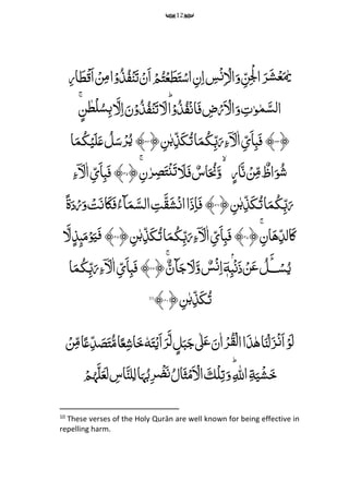 12
‫م‬‫ر‬‫ا‬َ‫ط‬ۡ‫ق‬َ‫ا‬ ۡ‫ن‬‫م‬‫م‬‫ا‬ۡ‫و‬ُ‫ذ‬ُ‫ف‬ۡ‫ن‬َ‫ت‬ ۡ‫َن‬‫ا‬ ۡ‫م‬ُ‫ت‬ۡ‫ع‬َ‫ط‬َ‫ت‬ۡ‫اس‬ ‫م‬‫ن‬‫م‬‫ا‬ ‫م‬‫س‬ۡ‫ن‬‫م‬ ۡ‫ال‬َ‫و‬ ‫م‬‫ن‬‫م‬ۡ‫ۡل‬‫ا‬ َ‫ر‬َ‫ش‬ۡ‫ع‬َ‫ٰي‬
‫ا‬ۡ‫و‬ُ‫ذ‬ُ‫ف‬‫ح‬‫ن‬‫ا‬َ‫ف‬ ‫م‬‫ض‬ۡ‫ر‬َ ۡ‫ال‬َ‫و‬ ‫م‬‫ت‬‫و‬‫م‬َ‫لس‬‫ا‬ِِّّؕ‫ن‬‫ط‬ۡ‫ل‬ُ‫س‬‫م‬‫ب‬ َ‫ل‬‫م‬‫ا‬َ‫ن‬ۡ‫و‬ُ‫ذ‬ُ‫ف‬ۡ‫ن‬َ‫ت‬ َ‫ل‬ِّۚ
﴿۳۳﴾ِِّّ‫م‬‫ن‬‫ب‬‫م‬‫ذ‬َ‫ك‬ُ‫ت‬‫ا‬َ‫م‬ُ‫ك‬‫م‬‫ب‬َ‫ر‬‫م‬‫ۤء‬ َ‫ل‬‫ا‬ ‫م‬‫ى‬َ‫ا‬‫م‬‫ب‬َ‫ف‬﴿۳۴﴾ِّ‫ا‬َ‫م‬ُ‫ك‬ۡ‫ی‬َ‫ل‬َ‫ع‬ ُ‫ل‬َ‫س‬ۡ‫ر‬ُ‫ی‬
ِّ‫ار‬َ‫ن‬ ۡ‫ن‬‫م‬‫م‬ ٌ‫اظ‬َ‫و‬ُ‫ش‬ِّ‫م‬‫ن‬‫ر‬‫م‬‫ص‬َ‫ت‬ۡ‫ن‬َ‫ت‬ َ‫َل‬َ‫ف‬ ٌ‫اس‬َ ُ‫ُن‬َ‫و‬ِّۙۚ﴿۳۵﴾ِّ‫م‬‫ۤء‬ َ‫ل‬‫ا‬ ‫م‬‫ى‬َ‫ا‬‫م‬‫ب‬َ‫ف‬
ِّ‫م‬‫ن‬‫ب‬‫م‬‫ذ‬َ‫ك‬ُ‫ت‬‫ا‬َ‫م‬ُ‫ك‬‫م‬‫ب‬َ‫ر‬﴿۳۶﴾ًِّ‫ة‬َ‫د‬ۡ‫ر‬َ‫و‬ ۡ‫ت‬َ‫ن‬‫ا‬َ‫ک‬َ‫ف‬ُ‫ٓاء‬َ‫م‬َ‫الس‬ ‫م‬‫ت‬َ‫ق‬َ‫ش‬‫ح‬‫ن‬‫ا‬‫ا‬َ‫ذ‬‫م‬‫ا‬َ‫ف‬
ِّ‫م‬‫الد‬َ‫ک‬ِّ‫م‬‫ان‬َ‫ه‬ِّۚ﴿۳۷﴾ِِّّ‫م‬‫ن‬‫ب‬‫م‬‫ذ‬َ‫ك‬ُ‫ت‬‫ا‬َ‫م‬ُ‫ك‬‫م‬‫ب‬َ‫ر‬‫م‬‫ۤء‬ َ‫ل‬‫ا‬ ‫م‬‫ى‬َ‫ا‬‫م‬‫ب‬َ‫ف‬﴿۳۸﴾َِّ‫ل‬‫مذ‬‫ٮ‬َ‫م‬ۡ‫و‬َ‫ی‬َ‫ف‬
ٌِّ‫ٓان‬َ‫ج‬ َ‫ل‬َ‫و‬ ٌ‫س‬ۡ‫ن‬‫م‬‫ا‬ۤ‫ه‬‫م‬‫ب‬ۡۢۡ‫ن‬َ‫ذ‬ ۡ‫ن‬َ‫ع‬ ُ‫ل‬َ‫ــ‬ۡ‫س‬ُ‫ی‬ِّۚ﴿۳۹﴾ِّ‫ا‬َ‫م‬ُ‫ك‬‫م‬‫ب‬َ‫ر‬‫م‬‫ۤء‬ َ‫ل‬‫ا‬ ‫م‬‫ى‬َ‫ا‬‫م‬‫ب‬َ‫ف‬
ِّ‫م‬‫ن‬‫ب‬‫م‬‫ذ‬َ‫ك‬ُ‫ت‬﴿۴۰﴾10
‫ا‬َ‫ن‬ۡ‫ل‬َ‫ز‬ۡ‫ن‬َ‫ا‬ۡ‫و‬َ‫ل‬ِّ‫ه‬ِّۡ‫َی‬‫ا‬َ‫ر‬َ‫ل‬‫ل‬َ‫ب‬َ‫ج‬‫ٰل‬َ‫ع‬َ‫ن‬‫ا‬ۡ‫ر‬ُ‫ق‬ۡ‫ل‬‫ا‬‫ا‬َ‫ذ‬َِّ‫ت‬ِّٗ‫ه‬ۡ‫ن‬‫م‬‫م‬‫ا‬ً‫ع‬‫م‬‫د‬ َ‫ص‬َ‫ت‬ُ‫م‬‫ا‬ً‫ع‬‫م‬‫ش‬‫ا‬َ‫خ‬
َِّ‫ی‬ۡ‫ش‬َ‫خ‬ِّ‫م‬‫ة‬ِّ‫م‬ ‫ه‬‫اّلِل‬َِّؕ‫و‬ِّۡ‫ل‬‫م‬‫ت‬َِّ‫ك‬ُِّ‫ال‬َ‫ث‬ۡ‫م‬َ ۡ‫ال‬‫ا‬َ‫ہ‬ُ‫ب‬‫م‬‫ر‬ ۡ‫ض‬َ‫ن‬ِّ ‫م‬‫اس‬َ‫لن‬‫م‬‫ل‬ۡ‫م‬
ُ
‫ہ‬َ‫ل‬َ‫ع‬َ‫ل‬
10
These verses of the Holy Qurān are well known for being effective in
repelling harm.
 
