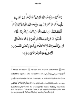 13
﴾﴿َ‫ن‬ۡ‫و‬ُ‫ر‬َ‫ک‬َ‫ف‬َ‫ت‬َ‫ی‬ُِّ‫ه‬ُِّ ‫ه‬‫اّلِل‬َ‫و‬ِّ‫ل‬‫م‬‫ا‬ۤ َ‫ل‬ ۡ‫ی‬‫م‬‫ذ‬َ‫ال‬َِّ‫ه‬َ‫ل‬‫م‬‫ا‬ُِّ‫ه‬َ‫و‬ ‫م‬‫ب‬ۡ‫ی‬َ‫غ‬ۡ‫ال‬ ُ‫م‬‫م‬‫ل‬‫ع‬َۚ‫و‬
َِّ‫اد‬َ‫ہ‬َ‫الش‬‫ۃ‬ِّ‫م‬ُِّۙۚ‫ه‬َِّ‫و‬ُِّ‫ن‬ ۡ‫ِح‬َ‫ر‬‫ل‬‫ا‬﴾﴿ُ‫م‬ۡ‫ی‬‫م‬‫ح‬َ‫ر‬‫ل‬‫ا‬ُِّ‫ه‬ُِّ ‫ه‬‫اّلِل‬َ‫و‬‫ا‬ِّ‫ل‬‫م‬‫ا‬ۤ َ‫ل‬ ۡ‫ی‬‫م‬‫ذ‬َ‫ل‬َِّ‫ه‬َۚ‫و‬ُ‫ه‬ َ‫ل‬‫م‬‫ا‬
ِّ‫م‬‫ل‬َ ۡ‫َل‬‫ا‬ُِّ‫ك‬ُ‫ار‬َ‫ب‬َ ۡ‫ۡل‬‫ا‬ُ‫ز‬ۡ‫می‬‫ز‬َ‫ع‬ۡ‫ل‬‫ا‬ ُ‫ن‬‫م‬‫م‬ۡ‫ی‬َ‫ہ‬ُۡ‫ل‬‫ا‬ ُ‫ن‬‫م‬‫م‬ۡ‫ؤ‬ُۡ‫ل‬‫ا‬ ُ‫م‬‫ل‬َ‫الس‬ ُ‫س‬ۡ‫و‬ُ‫د‬ُ‫ق‬ۡ‫ال‬
‫ا‬ِّ‫م‬ ‫ه‬‫اّلِل‬ َ‫ن‬‫ح‬ۡ‫ب‬ُ‫س‬ُؕ
‫م‬‫ب‬َ‫ک‬َ‫ت‬ُۡ‫ل‬﴾﴿َ‫ن‬ۡ‫و‬ُ‫ک‬‫م‬‫ر‬ۡ‫ش‬ُ‫ی‬‫ا‬َ‫م‬َ‫ع‬ُِّ‫ه‬ُِّ ‫ه‬‫اّلِل‬َ‫و‬ُ‫ق‬‫م‬‫ل‬‫ا‬َ ۡ‫ۡل‬‫ا‬
َِّ‫ل‬ُ‫ر‬‫م‬‫و‬ َ‫ص‬ُۡ‫ل‬‫ا‬ُ‫ئ‬‫م‬‫ر‬‫ا‬َ‫ب‬ۡ‫ال‬ُِّ‫ه‬َِّ‫س‬ُ‫ی‬ؕ‫ن‬ۡ‫س‬ُ ۡ‫ْل‬‫ا‬ُ‫ٓاء‬َ ۡ‫َس‬َ ۡ‫ال‬َِّ‫ل‬ُ‫ح‬‫م‬‫ب‬ُِّ‫ه‬َ‫و‬ ‫م‬‫ت‬‫و‬‫م‬َ‫لس‬‫ا‬ ‫م‬‫ف‬‫ا‬َ‫م‬
َ‫و‬ۚ ‫م‬‫ض‬ۡ‫ر‬َ ۡ‫ال‬ُِّ‫ه‬﴾﴿ُ‫م‬ۡ‫ی‬‫م‬‫ک‬َ ۡ‫ْل‬‫ا‬ُ‫ز‬ۡ‫می‬‫ز‬َ‫ع‬ۡ‫ل‬‫ا‬َ‫و‬11
11
Ma’qal bin Yasaar narrates that Prophet Mohammad ‫ﷺ‬ has
stated that a person who recites three timesِّ‫م‬‫ان‬َ‫ط‬‫ح‬‫َی‬‫الش‬ َ‫ن‬‫م‬‫م‬ ‫م‬‫یم‬‫م‬‫ل‬َ‫ع‬‫ح‬‫ال‬‫م‬‫ع‬‫ی‬‫م‬‫م‬َ‫لس‬‫ا‬‫م‬ َ‫ماّلِل‬‫ب‬ُ‫وذ‬ُ‫ع‬َ‫أ‬
‫م‬‫یم‬‫م‬‫ج‬َ‫ر‬‫ل‬‫ا‬in the morning the last three ayats of Suratul Hashr (starting from
ُِّ‫ه‬ُِّ ‫ه‬‫اّلِل‬َ‫و‬ِّ‫ل‬‫م‬‫ا‬ۤ َ‫ل‬ ۡ‫ی‬‫م‬‫ذ‬َ‫ال‬َِّ‫ه‬َ‫ل‬‫م‬‫ا‬ُِّ‫ه‬ِّ‫م‬‫ب‬ۡ‫ی‬َ‫غ‬ۡ‫ال‬ُ‫م‬‫م‬‫ل‬‫ع‬َۚ‫و‬ ) then Allāh delegates 70,000 angles to make
dua of mercy for him till the evening and if he dies that day, he will die
as a martyr and if he recites these in the evening then Allāh gives him
the same reward. (Tafseer Mazhari quoting from Tirmizi)
 