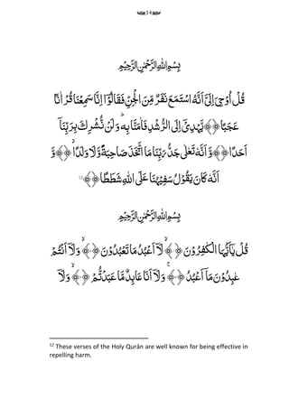 14
﷽
َِّ‫َن‬‫ا‬َ َ‫ل‬‫م‬‫ا‬َ
‫م‬‫ِح‬ۡ‫و‬ُ‫ا‬ ۡ‫ل‬ُ‫ق‬ُِّ‫ه‬‫ا‬ً‫ن‬‫ا‬ۡ‫ر‬ُ‫ق‬‫ا‬َ‫ن‬ۡ‫ع‬‫م‬ َ‫َس‬‫ا‬َ‫ن‬‫م‬‫ا‬‫ا‬ۤۡ‫و‬ُ‫ل‬‫ا‬َ‫ق‬َ‫ف‬ ‫م‬‫ن‬‫م‬ۡ‫ۡل‬‫ا‬ َ‫ن‬‫م‬‫م‬ ٌ‫ر‬َ‫ف‬َ‫ن‬َ‫ع‬َ‫م‬َ‫ت‬ۡ‫س‬‫ا‬
ِّ‫م‬‫ب‬‫ا‬َ‫ن‬َ‫م‬‫ا‬َ‫ف‬‫م‬‫د‬ۡ‫ش‬ُ‫ر‬‫ل‬‫ا‬ َ‫ل‬‫م‬‫ا‬ۤۡ‫ی‬‫م‬‫د‬ۡ‫ہ‬َ‫ا﴿﴾ی‬ً‫ب‬َ‫ج‬َ‫ع‬‫ه‬ِّؕ‫م‬‫ر‬ۡ‫ش‬ُ‫ن‬ ۡ‫ن‬َ‫ل‬َ‫و‬َِّ‫ك‬ۤ‫ا‬َ‫ن‬‫م‬‫ب‬َ‫ر‬‫م‬‫ب‬
َِّ‫َن‬‫ا‬َ‫ا﴿﴾و‬ً‫د‬َ‫َح‬‫ا‬ِّٗ‫ه‬َِّ‫ب‬‫م‬‫ح‬‫ا‬َ‫ص‬َ‫ذ‬َ َ‫اُت‬‫ا‬َ‫م‬‫ا‬َ‫ن‬‫م‬‫ب‬َ‫ر‬ُ‫د‬َ‫ج‬‫ٰل‬‫ع‬َ‫ت‬َِّ‫ة‬ًَِِّّۙ‫و‬َِّ‫ل‬‫ا‬ً‫د‬َ‫ل‬َ‫و‬َِّ‫﴿﴾و‬
َِّ‫ا‬َِّ‫ن‬ِّٗ‫ه‬َِّ‫ی‬َ‫ان‬َ‫ک‬ِّ‫م‬ ‫ه‬‫اّلِل‬ َ‫ٰل‬َ‫ع‬‫ا‬َ‫ن‬
ُ
‫ہ‬ۡ‫ی‬‫م‬‫ف‬َ‫س‬ُ‫ل‬ۡ‫و‬ُ‫ق‬﴾﴿‫ا‬ً‫ط‬َ‫ط‬َ‫ش‬12
﷽
﴿َ‫ن‬ۡ‫و‬ُ‫ر‬‫م‬‫ف‬‫ک‬‫ح‬‫ل‬‫ا‬‫ا‬َ‫ہ‬ُ‫ی‬َ‫ا‬ۤ‫ی‬ ‫ح‬‫ل‬ُ‫ق‬۱ِّ﴾﴿َ‫ن‬ۡ‫و‬ُ‫د‬ُ‫ب‬‫ح‬‫ع‬َ‫ت‬‫ا‬َ‫م‬ُ‫د‬ُ‫ب‬‫ح‬‫َع‬‫ا‬ۤ َ‫ل‬۲﴾‫ح‬‫م‬ُ‫ت‬ۡ‫ن‬َ‫ا‬ۤ َ‫ل‬َ‫و‬
﴿ُ‫د‬ُ‫ب‬‫ح‬‫َع‬‫ا‬ۤ‫ا‬َ‫م‬َ‫ن‬ۡ‫و‬ُ‫د‬‫م‬‫ب‬‫ع‬۳ۚ﴾﴿‫ح‬‫م‬ُ‫ت‬ۡ‫د‬َ‫ب‬َ‫ع‬‫ا‬َ‫م‬ٌ‫د‬‫م‬‫ب‬‫ا‬َ‫ع‬‫ا‬َ‫َن‬‫ا‬ۤ َ‫ل‬َ‫و‬۴﴾ۤ َ‫ل‬َ‫و‬
12
These verses of the Holy Qurān are well known for being effective in
repelling harm.
 